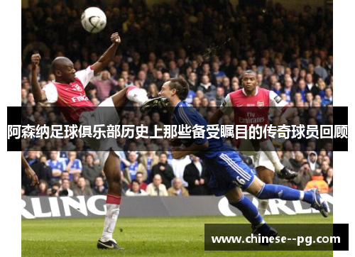 阿森纳足球俱乐部历史上那些备受瞩目的传奇球员回顾