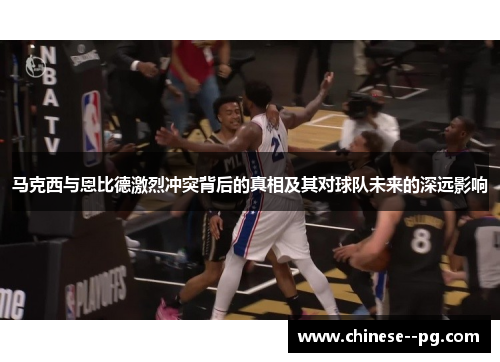 马克西与恩比德激烈冲突背后的真相及其对球队未来的深远影响